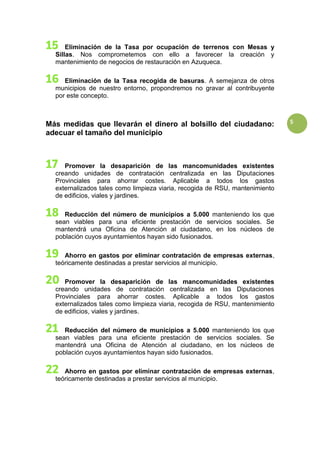 5
Eliminación de la Tasa por ocupación de terrenos con Mesas y
Sillas. Nos comprometemos con ello a favorecer la creación y
mantenimiento de negocios de restauración en Azuqueca.
Eliminación de la Tasa recogida de basuras. A semejanza de otros
municipios de nuestro entorno, propondremos no gravar al contribuyente
por este concepto.
Más medidas que llevarán el dinero al bolsillo del ciudadano:
adecuar el tamaño del municipio
Promover la desaparición de las mancomunidades existentes
creando unidades de contratación centralizada en las Diputaciones
Provinciales para ahorrar costes. Aplicable a todos los gastos
externalizados tales como limpieza viaria, recogida de RSU, mantenimiento
de edificios, viales y jardines.
Reducción del número de municipios a 5.000 manteniendo los que
sean viables para una eficiente prestación de servicios sociales. Se
mantendrá una Oficina de Atención al ciudadano, en los núcleos de
población cuyos ayuntamientos hayan sido fusionados.
Ahorro en gastos por eliminar contratación de empresas externas,
teóricamente destinadas a prestar servicios al municipio.
Promover la desaparición de las mancomunidades existentes
creando unidades de contratación centralizada en las Diputaciones
Provinciales para ahorrar costes. Aplicable a todos los gastos
externalizados tales como limpieza viaria, recogida de RSU, mantenimiento
de edificios, viales y jardines.
Reducción del número de municipios a 5.000 manteniendo los que
sean viables para una eficiente prestación de servicios sociales. Se
mantendrá una Oficina de Atención al ciudadano, en los núcleos de
población cuyos ayuntamientos hayan sido fusionados.
Ahorro en gastos por eliminar contratación de empresas externas,
teóricamente destinadas a prestar servicios al municipio.
 