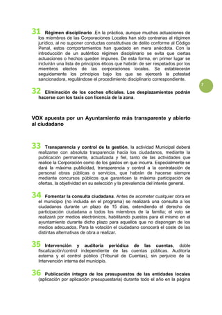 7
Régimen disciplinario .En la práctica, aunque muchas actuaciones de
los miembros de las Corporaciones Locales han sido contrarias al régimen
jurídico, al no suponer conductas constitutivas de delito conforme al Código
Penal, estos comportamientos han quedado en mera anécdota. Con la
introducción de un auténtico régimen disciplinario se evita que ciertas
actuaciones o hechos queden impunes. De esta forma, en primer lugar se
incluirán una lista de principios éticos que habrán de ser respetados por los
miembros electos de las corporaciones locales. Se establecerán
seguidamente los principios bajo los que se ejercerá la potestad
sancionadora, regulándose el procedimiento disciplinario correspondiente.
Eliminación de los coches oficiales. Los desplazamientos podrán
hacerse con los taxis con licencia de la zona.
VOX apuesta por un Ayuntamiento más transparente y abierto
al ciudadano
Transparencia y control de la gestión, la actividad Municipal deberá
realizarse con absoluta trasparencia hacia los ciudadanos, mediante la
publicación permanente, actualizada y fiel, tanto de las actividades que
realice la Corporación como de los gastos en que incurra. Especialmente se
dará la máxima publicidad, transparencia y control a la contratación de
personal obras públicas o servicios, que habrán de hacerse siempre
mediante concursos públicos que garanticen la máxima participación de
ofertas, la objetividad en su selección y la prevalencia del interés general.
Fomentar la consulta ciudadana. Antes de acometer cualquier obra en
el municipio (no incluida en el programa) se realizará una consulta a los
ciudadanos durante un plazo de 15 días, extendiendo el derecho de
participación ciudadana a todos los miembros de la familia; el voto se
realizará por medios electrónicos, habilitando puestos para el mismo en el
ayuntamiento durante dicho plazo para aquellos que no dispongan de los
medios adecuados. Para la votación el ciudadano conocerá el coste de las
distintas alternativas de obra a realizar.
Intervención y auditoría periódica de las cuentas, doble
fiscalización/control independiente de las cuentas públicas. Auditoría
externa y el control público (Tribunal de Cuentas), sin perjuicio de la
Intervención interna del municipio.
Publicación íntegra de los presupuestos de las entidades locales
(aplicación por aplicación presupuestaria) durante todo el año en la página
 