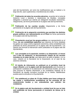 8
web del Ayuntamiento, así como las modificaciones que se realicen a lo
largo del año, sean suplementos o transferencias de crédito.
Publicación de todos los acuerdos plenarios, acuerdos de la Junta de
Gobierno Local y decretos o resoluciones de Alcaldes, concejales
delegados o personal que ostente por delegación facultades resolutorias,
íntegramente y de forma permanente en la página web del Ayuntamiento.
Publicación de las cuentas anuales íntegramente y de forma
permanente en la página web del Ayuntamiento.
Publicación de la asignación económica que perciban los distintos
grupos políticos con representación en el Pleno de forma permanente
en la página web del Ayuntamiento.
Presentación anual por los grupos políticos con representación en el
Pleno, de una contabilidad específica que relacione de forma detallada
los gastos con cargo a dicha asignación económica, dicha contabilidad será
publicada de forma permanente en la página web del Ayuntamiento. Los
reparos que formule la Intervención serán publicados en la página web del
Ayuntamiento.
Los concejales en la oposición, tendrán a su disposición, al menos
con 5 días de antelación, la documentación íntegra de los asuntos
incluidos en el orden del día, que deba servir de base al debate y, en su
caso, votación en la Secretaría de la Corporación, en el caso de las
sesiones ordinarias.
El trámite de información se publicará en el periódico local de
mayor difusión y en la página web del Ayuntamiento para favorecer la
participación ciudadana en la elaboración de ordenanzas locales, así como
para procurar la máxima información a los ciudadanos respecto de la
tramitación de aquella normativa municipal de su interés, habilitándose
puestos para la consulta en el Ayuntamiento.
Vox establecerá un plazo de 15 días hábiles para hacer entrega de
las copias y certificaciones acreditativas de los acuerdos de las
corporaciones locales y sus antecedentes que soliciten los
ciudadanos.
En la página web del Ayuntamiento o entidad local de que se trate
será publicado de forma permanente el inventario de bienes de la
entidad.
 