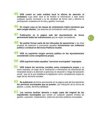 9
VOX creará en cada entidad local la oficina de atención al
ciudadano cuya labor será la de facilitar la información a éste sobre
cualquier asunto municipal y la de canalizar de forma real y efectiva la
participación ciudadana en la vida y gestión municipal.
En ningún caso en las mesas de contratación habrá miembros que
sean cargos electos. Las sesiones de contratación serán públicas.
Publicación en la página web del Ayuntamiento de forma
permanente todas las subvenciones que se vayan concediendo.
No podrán formar parte de los tribunales de oposiciones o de otras
pruebas de selección o promoción aquellos funcionarios con militancia
política o sindical en Servicios Públicos locales.
VOX no suprimirá ningún servicio público en los Ayuntamientos
considerado como competencia propia.
VOX suprimirá todos aquellos “servicios municipales” impropios.
VOX tratará los servicios sociales como competencia propia y no
como impropia, en lugar de la “evaluación e información de situaciones de
necesidad social y la atención a personas en situación o riesgo de exclusión
social”, que es la que establece la legislación como competencia propia en
lugar de los servicios sociales
Se publicarán de forma permanente en la página web del Ayuntamiento
los servicios municipales que se prestan, con indicación de su forma de
gestión, y coste, de forma detallada
Los vecinos tendrán derecho a exigir copia del original de los
expedientes municipales que versen en cualquier aspecto (modos de
gestión, supresión, implantación), sobre los servicios públicos municipales.
 