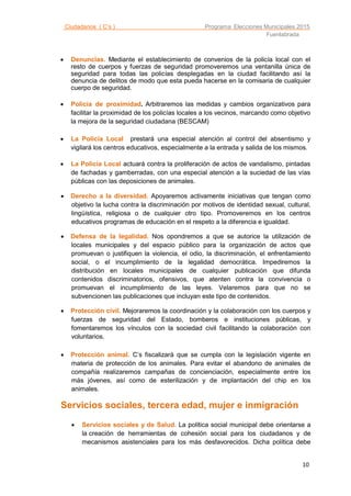 Ciudadanos ( C’s ) Programa Elecciones Municipales 2015
Fuenlabrada
10

 Denuncias. Mediante el establecimiento de convenios de la policía local con el
resto de cuerpos y fuerzas de seguridad promoveremos una ventanilla única de
seguridad para todas las policías desplegadas en la ciudad facilitando así la
denuncia de delitos de modo que esta pueda hacerse en la comisaria de cualquier
cuerpo de seguridad.
 Policía de proximidad. Arbitraremos las medidas y cambios organizativos para
facilitar la proximidad de los policías locales a los vecinos, marcando como objetivo
la mejora de la seguridad ciudadana (BESCAM)
 La Policía Local prestará una especial atención al control del absentismo y
vigilará los centros educativos, especialmente a la entrada y salida de los mismos.
 La Policía Local actuará contra la proliferación de actos de vandalismo, pintadas
de fachadas y gamberradas, con una especial atención a la suciedad de las vías
públicas con las deposiciones de animales.
 Derecho a la diversidad. Apoyaremos activamente iniciativas que tengan como
objetivo la lucha contra la discriminación por motivos de identidad sexual, cultural,
lingüística, religiosa o de cualquier otro tipo. Promoveremos en los centros
educativos programas de educación en el respeto a la diferencia e igualdad.
 Defensa de la legalidad. Nos opondremos a que se autorice la utilización de
locales municipales y del espacio público para la organización de actos que
promuevan o justifiquen la violencia, el odio, la discriminación, el enfrentamiento
social, o el incumplimiento de la legalidad democrática. Impediremos la
distribución en locales municipales de cualquier publicación que difunda
contenidos discriminatorios, ofensivos, que atenten contra la convivencia o
promuevan el incumplimiento de las leyes. Velaremos para que no se
subvencionen las publicaciones que incluyan este tipo de contenidos.
 Protección civil. Mejoraremos la coordinación y la colaboración con los cuerpos y
fuerzas de seguridad del Estado, bomberos e instituciones públicas, y
fomentaremos los vínculos con la sociedad civil facilitando la colaboración con
voluntarios.
 Protección animal. C’s fiscalizará que se cumpla con la legislación vigente en
materia de protección de los animales. Para evitar el abandono de animales de
compañía realizaremos campañas de concienciación, especialmente entre los
más jóvenes, así como de esterilización y de implantación del chip en los
animales.
Servicios sociales, tercera edad, mujer e inmigración
 Servicios sociales y de Salud. La política social municipal debe orientarse a
la creación de herramientas de cohesión social para los ciudadanos y de
mecanismos asistenciales para los más desfavorecidos. Dicha política debe
 