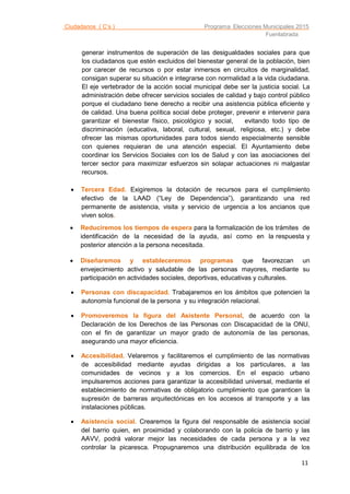 Ciudadanos ( C’s ) Programa Elecciones Municipales 2015
Fuenlabrada
11
generar instrumentos de superación de las desigualdades sociales para que
los ciudadanos que estén excluidos del bienestar general de la población, bien
por carecer de recursos o por estar inmersos en circuitos de marginalidad,
consigan superar su situación e integrarse con normalidad a la vida ciudadana.
El eje vertebrador de la acción social municipal debe ser la justicia social. La
administración debe ofrecer servicios sociales de calidad y bajo control público
porque el ciudadano tiene derecho a recibir una asistencia pública eficiente y
de calidad. Una buena política social debe proteger, prevenir e intervenir para
garantizar el bienestar físico, psicológico y social, evitando todo tipo de
discriminación (educativa, laboral, cultural, sexual, religiosa, etc.) y debe
ofrecer las mismas oportunidades para todos siendo especialmente sensible
con quienes requieran de una atención especial. El Ayuntamiento debe
coordinar los Servicios Sociales con los de Salud y con las asociaciones del
tercer sector para maximizar esfuerzos sin solapar actuaciones ni malgastar
recursos.
 Tercera Edad. Exigiremos la dotación de recursos para el cumplimiento
efectivo de la LAAD (“Ley de Dependencia”), garantizando una red
permanente de asistencia, visita y servicio de urgencia a los ancianos que
viven solos.
 Reduciremos los tiempos de espera para la formalización de los trámites de
identificación de la necesidad de la ayuda, así como en la respuesta y
posterior atención a la persona necesitada.
 Diseñaremos y estableceremos programas que favorezcan un
envejecimiento activo y saludable de las personas mayores, mediante su
participación en actividades sociales, deportivas, educativas y culturales.
 Personas con discapacidad. Trabajaremos en los ámbitos que potencien la
autonomía funcional de la persona y su integración relacional.
 Promoveremos la ﬁgura del Asistente Personal, de acuerdo con la
Declaración de los Derechos de las Personas con Discapacidad de la ONU,
con el fin de garantizar un mayor grado de autonomía de las personas,
asegurando una mayor eficiencia.
 Accesibilidad. Velaremos y facilitaremos el cumplimiento de las normativas
de accesibilidad mediante ayudas dirigidas a los particulares, a las
comunidades de vecinos y a los comercios. En el espacio urbano
impulsaremos acciones para garantizar la accesibilidad universal, mediante el
establecimiento de normativas de obligatorio cumplimiento que garanticen la
supresión de barreras arquitectónicas en los accesos al transporte y a las
instalaciones públicas.
 Asistencia social. Crearemos la figura del responsable de asistencia social
del barrio quien, en proximidad y colaborando con la policía de barrio y las
AAVV, podrá valorar mejor las necesidades de cada persona y a la vez
controlar la picaresca. Propugnaremos una distribución equilibrada de los
 
