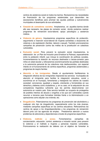 Ciudadanos ( C’s ) Programa Elecciones Municipales 2015
Fuenlabrada
12
centros de asistencia social en todos los barrios. Revisaremos las necesidades
de financiación de los programas asistenciales que desarrollan las
asociaciones benéficas para priorizar las ayudas públicas y subvenciones
municipales al desempeño de sus actividades.
 Creación de comedores sociales. Ampliaremos, en aquellos barrios donde
ello sea necesario, las plazas de comedor social, donde podamos realizar
programas de reinserción socio-laboral, apoyo psicológico y asistencia
médica.
 Violencia de género. Impulsaremos programas específicos de protección,
seguimiento e inserción socio-laboral de mujeres sometidas a situaciones de
violencia o de explotación (familiar, laboral o sexual). También promoveremos
campañas de prevención contra las mafias de la prostitución en colectivos
vulnerables.
 Exclusión social: Para prevenir la exclusión social impulsaremos, la
elaboración de un Plan de Inclusión para Erradicar la Pobreza, especialmente
entre la población infantil, que incluya la coordinación de políticas sociales.
Incrementaremos la dotación de recursos destinados a becas-comedor para
niños en edad escolar y reforzaremos económicamente las partidas destinadas
a la autonomía personal de los colectivos más desfavorecidos, con especial
interés en el funcionamiento de centros específicos, programas asistenciales y
programas de respiro familiar.
 Atención a los inmigrantes. Desde el ayuntamiento facilitaremos la
integración efectiva de los inmigrantes mejorando los servicios municipales de
atención al inmigrante para facilitar la integración educativa, social y
económica en el municipio, fomentando y trabajando los valores de nuestra
sociedad: convivencia, igualdad y respeto, orientando y formándoles en sus
derechos y deberes como ciudadanos, y, en su caso, en la adquisición de una
competencia lingüística suficiente que les permita desenvolverse con
autonomía en nuestro país. Este servicio también se ocuparía de protegerlos
de posibles intentos de abusos o engaños a los que son vulnerables cuando
recurren a terceros para formalizar trámites frente a la Administración o en
operaciones como alquilar una vivienda, etc.
 Drogadicción. Potenciaremos los programas de prevención del alcoholismo y
cualquier otro tipo de drogadicción, especialmente entre los más jóvenes,
mediante campañas específicas en los centros educativos. Reforzaremos los
centros de apoyo a los drogodependientes y los programas de reinserción
laboral junto con las agencias de empleo. Prestaremos atención a nuevos
problemas de adicciones y dependencias a través de programas específicos.
 Violencia, maltrato y acoso. Fomentaremos campañas de
concienciación, educación, control, asistencia e inclusión social, para prevenir
la violencia y el maltrato a mujeres y personas mayores vulnerables.
Promoveremos la realización de talleres con el objetivo de fomentar la
 