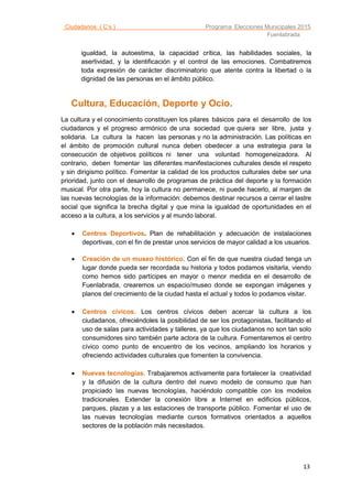 Ciudadanos ( C’s ) Programa Elecciones Municipales 2015
Fuenlabrada
13
igualdad, la autoestima, la capacidad crítica, las habilidades sociales, la
asertividad, y la identificación y el control de las emociones. Combatiremos
toda expresión de carácter discriminatorio que atente contra la libertad o la
dignidad de las personas en el ámbito público.
Cultura, Educación, Deporte y Ocio.
La cultura y el conocimiento constituyen los pilares básicos para el desarrollo de los
ciudadanos y el progreso armónico de una sociedad que quiera ser libre, justa y
solidaria. La cultura la hacen las personas y no la administración. Las políticas en
el ámbito de promoción cultural nunca deben obedecer a una estrategia para la
consecución de objetivos políticos ni tener una voluntad homogeneizadora. Al
contrario, deben fomentar las diferentes manifestaciones culturales desde el respeto
y sin dirigismo político. Fomentar la calidad de los productos culturales debe ser una
prioridad, junto con el desarrollo de programas de práctica del deporte y la formación
musical. Por otra parte, hoy la cultura no permanece, ni puede hacerlo, al margen de
las nuevas tecnologías de la información: debemos destinar recursos a cerrar el lastre
social que significa la brecha digital y que mina la igualdad de oportunidades en el
acceso a la cultura, a los servicios y al mundo laboral.
 Centros Deportivos. Plan de rehabilitación y adecuación de instalaciones
deportivas, con el fin de prestar unos servicios de mayor calidad a los usuarios.
 Creación de un museo histórico. Con el fin de que nuestra ciudad tenga un
lugar donde pueda ser recordada su historia y todos podamos visitarla, viendo
como hemos sido partícipes en mayor o menor medida en el desarrollo de
Fuenlabrada, crearemos un espacio/museo donde se expongan imágenes y
planos del crecimiento de la ciudad hasta el actual y todos lo podamos visitar.
 Centros cívicos. Los centros cívicos deben acercar la cultura a los
ciudadanos, ofreciéndoles la posibilidad de ser los protagonistas, facilitando el
uso de salas para actividades y talleres, ya que los ciudadanos no son tan solo
consumidores sino también parte actora de la cultura. Fomentaremos el centro
cívico como punto de encuentro de los vecinos, ampliando los horarios y
ofreciendo actividades culturales que fomenten la convivencia.
 Nuevas tecnologías. Trabajaremos activamente para fortalecer la creatividad
y la difusión de la cultura dentro del nuevo modelo de consumo que han
propiciado las nuevas tecnologías, haciéndolo compatible con los modelos
tradicionales. Extender la conexión libre a Internet en edificios públicos,
parques, plazas y a las estaciones de transporte público. Fomentar el uso de
las nuevas tecnologías mediante cursos formativos orientados a aquellos
sectores de la población más necesitados.
 