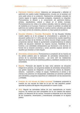 Ciudadanos ( C’s ) Programa Elecciones Municipales 2015
Fuenlabrada
14
 Patrimonio histórico cultural. Velaremos por salvaguardar y defender el
patrimonio de nuestra ciudad. Estableceremos vínculos con la sociedad civil
como parte activa en su protección. Realizaremos actividades culturales de
manera regular en lugares culturales protegidos, respetando su integridad.
Promoveremos la difusión y el conocimiento del patrimonio histórico,
artístico, arquitectónico, cultural y natural en el ámbito municipal.
Promocionaremos las visitas a los centros culturales, tanto de visitantes como
de residentes en el municipio. Creemos en mejorar la cantidad y la calidad del
patrimonio de nuestras colecciones en nuestros centros culturales para atraer
a un mayor número de visitantes y alcanzar un mayor grado de excelencia.
 Escuelas Infantiles y Escuelas Municipales. En las Escuelas Infantiles
nuestro objetivo es el de conseguir la universalización y gratuidad de la
educación pública de 0 a 3 años para ello reclamaremos ayudas específicas
para que los hijos de las familias con menos recursos tengan acceso a este
compromiso esencial. Desde el ayuntamiento complementaremos el sistema
público de educación dotándolo de mayores recursos, flexibilidad en los
horarios y con actividades extraescolares que favorezcan a los alumnos en
función de su situación económica y social, poniendo especial atención en
aquellos que necesitan un trato singular.
 Actividades extraescolares. Promoveremos la ampliación de los horarios de
los centros públicos para la realización de actividades extraescolares al
servicio de la comunidad educativa, así como abrir las instalaciones
deportivas de los centros de enseñanza públicos y establecer acuerdos con los
concertados.
 Deporte. Promoción del deporte de base como elemento de educación
integral de la persona, con programas estables de actividades extraescolares,
que genere espacios de integración, e incorpore los valores de disciplina,
esfuerzo, superación y trabajo en equipo. Facilitaremos el acceso a las
mismas a las personas con discapacidad, dotándolas con personal cualificado
para atenderlas y programas específicos en colaboración con las asociaciones
y entidades.
 Creación de una escuela de fútbol municipal. Ciudadanos propondrá la
creación de una escuela de fútbol en la que los más pequeños puedan
aprender la práctica del deporte más practicado en nuestra ciudad.
 Ocio. Regular las actividades lúdicas de ocio, especialmente en horario
nocturno, de manera que sean compatibles con el uso colectivo del espacio
público y el descanso de los vecinos. Favorecer el desarrollo de la vida social
de los ciudadanos, dinamizando y diversificando actividades en el espacio
público.
 
