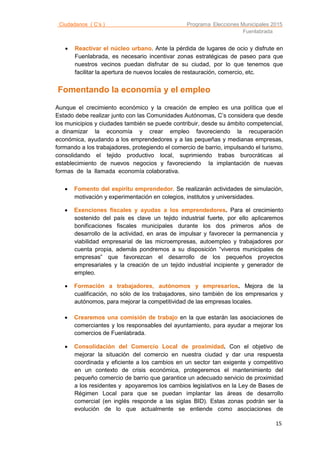 Ciudadanos ( C’s ) Programa Elecciones Municipales 2015
Fuenlabrada
15
 Reactivar el núcleo urbano. Ante la pérdida de lugares de ocio y disfrute en
Fuenlabrada, es necesario incentivar zonas estratégicas de paseo para que
nuestros vecinos puedan disfrutar de su ciudad, por lo que tenemos que
facilitar la apertura de nuevos locales de restauración, comercio, etc.
Fomentando la economía y el empleo
Aunque el crecimiento económico y la creación de empleo es una política que el
Estado debe realizar junto con las Comunidades Autónomas, C’s considera que desde
los municipios y ciudades también se puede contribuir, desde su ámbito competencial,
a dinamizar la economía y crear empleo favoreciendo la recuperación
económica, ayudando a los emprendedores y a las pequeñas y medianas empresas,
formando a los trabajadores, protegiendo el comercio de barrio, impulsando el turismo,
consolidando el tejido productivo local, suprimiendo trabas burocráticas al
establecimiento de nuevos negocios y favoreciendo la implantación de nuevas
formas de la llamada economía colaborativa.

 Fomento del espíritu emprendedor. Se realizarán actividades de simulación,
motivación y experimentación en colegios, institutos y universidades.
 Exenciones fiscales y ayudas a los emprendedores. Para el crecimiento
sostenido del país es clave un tejido industrial fuerte, por ello aplicaremos
bonificaciones fiscales municipales durante los dos primeros años de
desarrollo de la actividad, en aras de impulsar y favorecer la permanencia y
viabilidad empresarial de las microempresas, autoempleo y trabajadores por
cuenta propia, además pondremos a su disposición “viveros municipales de
empresas” que favorezcan el desarrollo de los pequeños proyectos
empresariales y la creación de un tejido industrial incipiente y generador de
empleo.
 Formación a trabajadores, autónomos y empresarios. Mejora de la
cualificación, no sólo de los trabajadores, sino también de los empresarios y
autónomos, para mejorar la competitividad de las empresas locales.
 Crearemos una comisión de trabajo en la que estarán las asociaciones de
comerciantes y los responsables del ayuntamiento, para ayudar a mejorar los
comercios de Fuenlabrada.
 Consolidación del Comercio Local de proximidad. Con el objetivo de
mejorar la situación del comercio en nuestra ciudad y dar una respuesta
coordinada y eficiente a los cambios en un sector tan exigente y competitivo
en un contexto de crisis económica, protegeremos el mantenimiento del
pequeño comercio de barrio que garantice un adecuado servicio de proximidad
a los residentes y apoyaremos los cambios legislativos en la Ley de Bases de
Régimen Local para que se puedan implantar las áreas de desarrollo
comercial (en inglés responde a las siglas BID). Estas zonas podrán ser la
evolución de lo que actualmente se entiende como asociaciones de
 