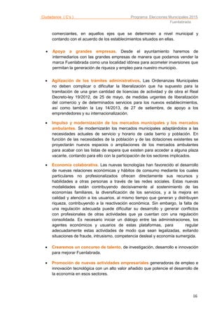 Ciudadanos ( C’s ) Programa Elecciones Municipales 2015
Fuenlabrada
16
comerciantes, en aquellos ejes que se determinen a nivel municipal y
contando con el acuerdo de los establecimientos situados en ellas.
 Apoyo a grandes empresas. Desde el ayuntamiento haremos de
intermediarios con las grandes empresas de manera que podamos vender la
marca Fuenlabrada como una localidad idónea para acometer inversiones que
permitan la generación de riqueza y empleo para nuestro municipio.
 Agilización de los trámites administrativos. Las Ordenanzas Municipales
no deben complicar o dificultar la liberalización que ha supuesto para la
tramitación de una gran cantidad de licencias de actividad y de obra el Real
Decreto-ley 19/2012, de 25 de mayo, de medidas urgentes de liberalización
del comercio y de determinados servicios para los nuevos establecimientos,
así como también la Ley 14/2013, de 27 de setiembre, de apoyo a los
emprendedores y su internacionalización.
 Impulso y modernización de los mercados municipales y los mercados
ambulantes. Se modernizarán los mercados municipales adaptándolos a las
necesidades actuales de servicio y horario de cada barrio y población. En
función de las necesidades de la población y de las dotaciones existentes se
proyectarán nuevos espacios o ampliaciones de los mercados ambulantes
para acabar con las listas de espera que existen para acceder a alguna plaza
vacante, contando para ello con la participación de los sectores implicados.
 Economía colaborativa. Las nuevas tecnologías han favorecido el desarrollo
de nuevas relaciones económicas y hábitos de consumo mediante los cuales
particulares no profesionalizados ofrecen directamente sus recursos y
habilidades a otras personas a través de las redes sociales. Estas nuevas
modalidades están contribuyendo decisivamente al sostenimiento de las
economías familiares, la diversificación de los servicios, y a la mejora en
calidad y atención a los usuarios, al mismo tiempo que generan y distribuyen
riqueza, contribuyendo a la reactivación económica. Sin embargo, la falta de
una regulación adecuada puede dificultar su desarrollo y generar conflictos
con profesionales de otras actividades que ya cuentan con una regulación
consolidada. Es necesario iniciar un diálogo entre las administraciones, los
agentes económicos y usuarios de estas plataformas, para regular
adecuadamente estas actividades de modo que sean legalizadas, evitando
situaciones de fraude, intrusismo, competencia desleal y economía sumergida.
 Crearemos un concurso de talento, de investigación, desarrollo e innovación
para mejorar Fuenlabrada.
 Promoción de nuevas actividades empresariales generadoras de empleo e
innovación tecnológica con un alto valor añadido que potencie el desarrollo de
la economía en esos sectores.
 