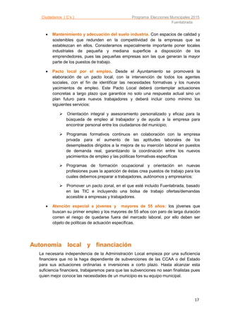 Ciudadanos ( C’s ) Programa Elecciones Municipales 2015
Fuenlabrada
17
 Mantenimiento y adecuación del suelo industria. Con espacios de calidad y
sostenibles que redunden en la competitividad de la empresas que se
establezcan en ellos. Consideramos especialmente importante poner locales
industriales de pequeña y mediana superficie a disposición de los
emprendedores, pues las pequeñas empresas son las que generan la mayor
parte de los puestos de trabajo.
 Pacto local por el empleo. Desde el Ayuntamiento se promoverá la
elaboración de un pacto local, con la intervención de todos los agentes
sociales, con el fin de identificar las necesidades formativas y los nuevos
yacimientos de empleo. Este Pacto Local deberá contemplar actuaciones
concretas a largo plazo que garantice no solo una respuesta actual sino un
plan futuro para nuevos trabajadores y deberá incluir como mínimo los
siguientes servicios:
 Orientación integral y asesoramiento personalizado y eficaz para la
búsqueda de empleo al trabajador y de ayuda a la empresa para
encontrar personal entre los ciudadanos del municipio;
 Programas formativos continuos en colaboración con la empresa
privada para el aumento de las aptitudes laborales de los
desempleados dirigidos a la mejora de su inserción laboral en puestos
de demanda real, garantizando la coordinación entre los nuevos
yacimientos de empleo y las políticas formativas específicas
 Programas de formación ocupacional y orientación en nuevas
profesiones pues la aparición de éstas crea puestos de trabajo para los
cuales debemos preparar a trabajadores, autónomos y empresarios;
 Promover un pacto zonal, en el que esté incluido Fuenlabrada, basado
en las TIC e incluyendo una bolsa de trabajo ofertas/demandas
accesible a empresas y trabajadores.
 Atención especial a jóvenes y mayores de 55 años: los jóvenes que
buscan su primer empleo y los mayores de 55 años con paro de larga duración
corren el riesgo de quedarse fuera del mercado laboral, por ello deben ser
objeto de políticas de actuación específicas.
Autonomía local y financiación
La necesaria independencia de la Administración Local empieza por una suficiencia
financiera que no la haga dependiente de subvenciones de las CCAA o del Estado
para sus actuaciones ordinarias e inversiones a corto plazo. Hasta alcanzar esta
suficiencia financiera, trabajaremos para que las subvenciones no sean finalistas pues
quien mejor conoce las necesidades de un municipio es su equipo municipal.
 