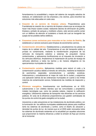 Ciudadanos ( C’s ) Programa Elecciones Municipales 2015
Fuenlabrada
20
fomentaremos la accesibilidad y mejora del sistema de recogida selectiva de
residuos, en colaboración con las empresas y los vecinos, para encontrar las
soluciones más adecuadas en cada caso.
 Creación de un servicio de limpieza urbana. Propondremos para
Fuenlabrada la creación de un servicio de limpieza urbana que se encargue de
hacer más limpia nuestra ciudad, realizando labores de eliminación de grafitis,
limpieza y pintado de parques y mobiliario urbano, este servicio podría contar
con un teléfono de atención al ciudadano a través del cual se recogerán las
quejas de los posibles daños estéticos.
 Crearemos zonas exclusivas para mascotas en las Juntas de Distrito. Se
establecerá un servicio exclusivo para limpieza de excrementos caninos.
 Contaminación atmosférica. Estableceremos y actualizaremos los planes de
mejora de la calidad del aire. Fomentaremos el uso del transporte público y
privado no contaminante, mediante la transformación progresiva de los
vehículos de transporte colectivo a sistemas de propulsión menos
contaminantes, y aplicaremos bonificaciones en el impuesto de circulación a
los vehículos eléctricos. Ampliaremos la implantación de puntos de recarga de
vehículos eléctricos a todos los barrios y de manera obligatoria en los
aparcamientos municipales de rotación.
 Contaminación acústica. Aplicaremos medidas para reducir el ruido y la
contaminación acústica debida al tránsito de vehículos, mediante la instalación
de pavimentos especiales sonoreductores y pantallas acústicas.
Instauraremos y actualizaremos el mapa de ruido de la ciudad y exigiremos
una aplicación estricta de las ordenanzas municipales en cuanto a los límites
máximos de contaminación sonora, fortaleciendo las medidas de inspección y
control.
 Eficiencia energética. Incentivaremos con bonificaciones en el ICIO,
subvenciones o con créditos blandos que las comunidades y propietarios
instalen tecnologías que, como los paneles solares, mejoran la calificación
energética. Utilizaremos sistemas de transporte más eficientes en los servicios
públicos. En aras de la eficiencia propondremos una gestión centralizada de
los puntos de control de gasto energético en la ciudad.
Llevaremos a cabo actuaciones en las instalaciones de alumbrado público y en
la iluminación de los edificios municipales estableciendo planes para modificar
tanto los sistemas de alumbrado y control, como el diseño de ubicación y
densidad de puntos de luz, de manera que en el 2030 estén renovados todos
los sistemas de alumbrado existentes en la actualidad por aquellas soluciones
que proporcionen la máxima eficiencia y eviten la emisión de flujo por encima
de la horizontal.
 