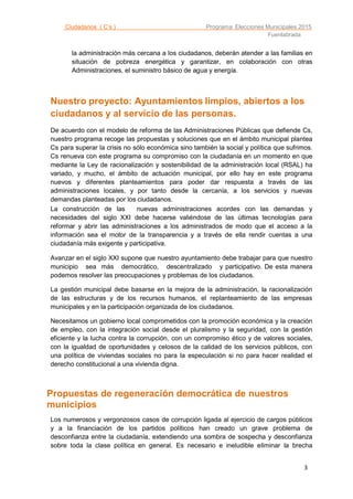Ciudadanos ( C’s ) Programa Elecciones Municipales 2015
Fuenlabrada
3
la administración más cercana a los ciudadanos, deberán atender a las familias en
situación de pobreza energética y garantizar, en colaboración con otras
Administraciones, el suministro básico de agua y energía.
Nuestro proyecto: Ayuntamientos limpios, abiertos a los
ciudadanos y al servicio de las personas.
De acuerdo con el modelo de reforma de las Administraciones Públicas que defiende Cs,
nuestro programa recoge las propuestas y soluciones que en el ámbito municipal plantea
Cs para superar la crisis no sólo económica sino también la social y política que sufrimos.
Cs renueva con este programa su compromiso con la ciudadanía en un momento en que
mediante la Ley de racionalización y sostenibilidad de la administración local (RSAL) ha
variado, y mucho, el ámbito de actuación municipal, por ello hay en este programa
nuevos y diferentes planteamientos para poder dar respuesta a través de las
administraciones locales, y por tanto desde la cercanía, a los servicios y nuevas
demandas planteadas por los ciudadanos.
La construcción de las nuevas administraciones acordes con las demandas y
necesidades del siglo XXI debe hacerse valiéndose de las últimas tecnologías para
reformar y abrir las administraciones a los administrados de modo que el acceso a la
información sea el motor de la transparencia y a través de ella rendir cuentas a una
ciudadanía más exigente y participativa.
Avanzar en el siglo XXI supone que nuestro ayuntamiento debe trabajar para que nuestro
municipio sea más democrático, descentralizado y participativo. De esta manera
podemos resolver las preocupaciones y problemas de los ciudadanos.
La gestión municipal debe basarse en la mejora de la administración, la racionalización
de las estructuras y de los recursos humanos, el replanteamiento de las empresas
municipales y en la participación organizada de los ciudadanos.
Necesitamos un gobierno local comprometidos con la promoción económica y la creación
de empleo, con la integración social desde el pluralismo y la seguridad, con la gestión
eficiente y la lucha contra la corrupción, con un compromiso ético y de valores sociales,
con la igualdad de oportunidades y celosos de la calidad de los servicios públicos, con
una política de viviendas sociales no para la especulación si no para hacer realidad el
derecho constitucional a una vivienda digna.
Propuestas de regeneración democrática de nuestros
municipios
Los numerosos y vergonzosos casos de corrupción ligada al ejercicio de cargos públicos
y a la financiación de los partidos políticos han creado un grave problema de
desconfianza entre la ciudadanía, extendiendo una sombra de sospecha y desconfianza
sobre toda la clase política en general. Es necesario e ineludible eliminar la brecha
 
