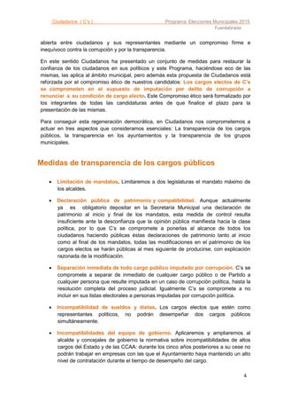 Ciudadanos ( C’s ) Programa Elecciones Municipales 2015
Fuenlabrada
4
abierta entre ciudadanos y sus representantes mediante un compromiso firme e
inequívoco contra la corrupción y por la transparencia.
En este sentido Ciudadanos ha presentado un conjunto de medidas para restaurar la
confianza de los ciudadanos en sus políticos y este Programa, haciéndose eco de las
mismas, las aplica al ámbito municipal, pero además esta propuesta de Ciudadanos está
reforzada por el compromiso ético de nuestros candidatos: Los cargos electos de C’s
se comprometen en el supuesto de imputación por delito de corrupción a
renunciar a su condición de cargo electo. Este Compromiso ético será formalizado por
los integrantes de todas las candidaturas antes de que finalice el plazo para la
presentación de las mismas.
Para conseguir esta regeneración democrática, en Ciudadanos nos comprometemos a
actuar en tres aspectos que consideramos esenciales: La transparencia de los cargos
públicos, la transparencia en los ayuntamientos y la transparencia de los grupos
municipales.
Medidas de transparencia de los cargos públicos
 Limitación de mandatos. Limitaremos a dos legislaturas el mandato máximo de
los alcaldes.
 Declaración pública de patrimonio y compatibilidad. Aunque actualmente
ya es obligatorio depositar en la Secretaría Municipal una declaración de
patrimonio al inicio y final de los mandatos, esta medida de control resulta
insuficiente ante la desconfianza que la opinión pública manifiesta hacia la clase
política, por lo que C’s se compromete a ponerlas al alcance de todos los
ciudadanos haciendo públicas éstas declaraciones de patrimonio tanto al inicio
como al final de los mandatos, todas las modificaciones en el patrimonio de los
cargos electos se harán públicas al mes siguiente de producirse, con explicación
razonada de la modificación.
 Separación inmediata de todo cargo público imputado por corrupción. C’s se
compromete a separar de inmediato de cualquier cargo público o de Partido a
cualquier persona que resulte imputada en un caso de corrupción política, hasta la
resolución completa del proceso judicial. Igualmente C’s se compromete a no
incluir en sus listas electorales a personas imputadas por corrupción política.
 Incompatibilidad de sueldos y dietas. Los cargos electos que estén como
representantes políticos, no podrán desempeñar dos cargos públicos
simultáneamente.
 Incompatibilidades del equipo de gobierno. Aplicaremos y ampliaremos al
alcalde y concejales de gobierno la normativa sobre incompatibilidades de altos
cargos del Estado y de las CCAA: durante los cinco años posteriores a su cese no
podrán trabajar en empresas con las que el Ayuntamiento haya mantenido un alto
nivel de contratación durante el tiempo de desempeño del cargo.
 
