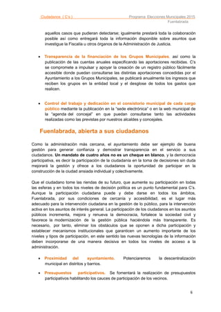 Ciudadanos ( C’s ) Programa Elecciones Municipales 2015
Fuenlabrada
6
aquellos casos que pudieran detectarse; igualmente prestará toda la colaboración
posible así como entregará toda la información disponible sobre asuntos que
investigue la Fiscalía u otros órganos de la Administración de Justicia.
 Transparencia de la financiación de los Grupos Municipales, así como la
publicación de las cuentas anuales especificando las aportaciones recibidas. C’s
se compromete a impulsar y apoyar la creación de un registro público fácilmente
accesible donde puedan consultarse las distintas aportaciones concedidas por el
Ayuntamiento a los Grupos Municipales, se publicará anualmente los ingresos que
reciben los grupos en la entidad local y el desglose de todos los gastos que
realicen.
 Control del trabajo y dedicación en el consistorio municipal de cada cargo
público mediante la publicación en la “sede electrónica” o en la web municipal de
la “agenda del concejal” en que puedan consultarse tanto las actividades
realizadas como las previstas por nuestros alcaldes y concejales.
Fuenlabrada, abierta a sus ciudadanos
Como la administración más cercana, el ayuntamiento debe ser ejemplo de buena
gestión para generar confianza y demostrar transparencia en el servicio a sus
ciudadanos. Un mandato de cuatro años no es un cheque en blanco, y la democracia
participativa, es decir la participación de la ciudadanía en la toma de decisiones sin duda
mejorará la gestión y ofrece a los ciudadanos la oportunidad de participar en la
construcción de la ciudad ansiada individual y colectivamente.
Que el ciudadano tome las riendas de su futuro, que aumente su participación en todas
las esferas y en todos los niveles de decisión política es un punto fundamental para C’s.
Aunque la participación ciudadana puede y debe darse en todos los ámbitos,
Fuenlabrada, por sus condiciones de cercanía y accesibilidad, es el lugar más
adecuado para la intervención ciudadana en la gestión de lo público, para la intervención
activa en los asuntos de interés general. La participación de los ciudadanos en los asuntos
públicos incrementa, mejora y renueva la democracia, fortalece la sociedad civil y
favorece la modernización de la gestión pública haciéndola más transparente. Es
necesario, por tanto, eliminar los obstáculos que se oponen a dicha participación y
establecer mecanismos institucionales que garanticen un aumento importante de los
niveles y tipos de participación, en este sentido las nuevas tecnologías de la información
deben incorporarse de una manera decisiva en todos los niveles de acceso a la
administración.
 Proximidad del ayuntamiento. Potenciaremos la descentralización
municipal en distritos y barrios.
 Presupuestos participativos. Se fomentará la realización de presupuestos
participativos habilitando los cauces de participación de los vecinos.
 