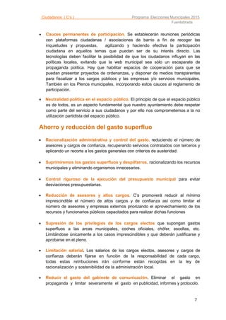 Ciudadanos ( C’s ) Programa Elecciones Municipales 2015
Fuenlabrada
7
 Cauces permanentes de participación. Se establecerán reuniones periódicas
con plataformas ciudadanas / asociaciones de barrio a fin de recoger las
inquietudes y propuestas, agilizando y haciendo efectiva la participación
ciudadana en aquellos temas que puedan ser de su interés directo. Las
tecnologías deben facilitar la posibilidad de que los ciudadanos influyan en las
políticas locales, evitando que la web municipal sea sólo un escaparate de
propaganda política. Hay que habilitar espacios de cooperación para que se
puedan presentar proyectos de ordenanzas, y disponer de medios transparentes
para fiscalizar a los cargos públicos y las empresas y/o servicios municipales.
También en los Plenos municipales, incorporando estos cauces al reglamento de
participación.
 Neutralidad política en el espacio público. El principio de que el espacio público
es de todos, es un aspecto fundamental que nuestro ayuntamiento debe respetar
como parte del servicio a sus ciudadanos y por ello nos comprometemos a la no
utilización partidista del espacio público.
Ahorro y reducción del gasto superfluo
 Racionalización administrativa y control del gasto, reduciendo el número de
asesores y cargos de confianza, recuperando servicios contratados con terceros y
aplicando un recorte a los gastos generales con criterios de austeridad.
 Suprimiremos los gastos superfluos y despilfarros, racionalizando los recursos
municipales y eliminando organismos innecesarios.
 Control riguroso de la ejecución del presupuesto municipal para evitar
desviaciones presupuestarias.
 Reducción de asesores y altos cargos C’s promoverá reducir al mínimo.
imprescindible el número de altos cargos y de confianza así como limitar el
número de asesores y empresas externos priorizando el aprovechamiento de los
recursos y funcionarios públicos capacitados para realizar dichas funciones
 Supresión de los privilegios de los cargos electos que supongan gastos
superfluos a las arcas municipales, coches oficiales, chófer, escoltas, etc.
Limitándose únicamente a los casos imprescindibles y que deberán justificarse y
aprobarse en el pleno.
 Limitación salarial. Los salarios de los cargos electos, asesores y cargos de
confianza deberán fijarse en función de la responsabilidad de cada cargo,
todas estas retribuciones irán conforme están recogidas en la ley de
racionalización y sostenibilidad de la administración local.
 Reducir el gasto del gabinete de comunicación. Eliminar el gasto en
propaganda y limitar severamente el gasto en publicidad, informes y protocolo.
 
