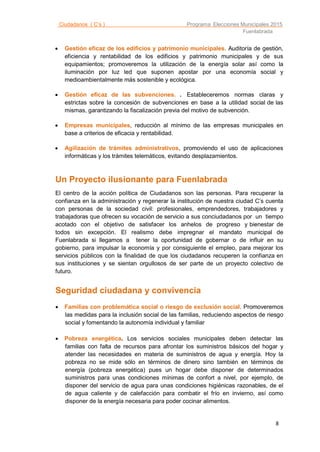 Ciudadanos ( C’s ) Programa Elecciones Municipales 2015
Fuenlabrada
8
 Gestión eficaz de los edificios y patrimonio municipales. Auditoría de gestión,
eficiencia y rentabilidad de los edificios y patrimonio municipales y de sus
equipamientos; promoveremos la utilización de la energía solar así como la
iluminación por luz led que suponen apostar por una economía social y
medioambientalmente más sostenible y ecológica.
 Gestión eficaz de las subvenciones. . Estableceremos normas claras y
estrictas sobre la concesión de subvenciones en base a la utilidad social de las
mismas, garantizando la fiscalización previa del motivo de subvención.
 Empresas municipales, reducción al mínimo de las empresas municipales en
base a criterios de eficacia y rentabilidad.
 Agilización de trámites administrativos, promoviendo el uso de aplicaciones
informáticas y los trámites telemáticos, evitando desplazamientos.
Un Proyecto ilusionante para Fuenlabrada
El centro de la acción política de Ciudadanos son las personas. Para recuperar la
confianza en la administración y regenerar la institución de nuestra ciudad C’s cuenta
con personas de la sociedad civil: profesionales, emprendedores, trabajadores y
trabajadoras que ofrecen su vocación de servicio a sus conciudadanos por un tiempo
acotado con el objetivo de satisfacer los anhelos de progreso y bienestar de
todos sin excepción. El realismo debe impregnar el mandato municipal de
Fuenlabrada si llegamos a tener la oportunidad de gobernar o de influir en su
gobierno, para impulsar la economía y por consiguiente el empleo, para mejorar los
servicios públicos con la finalidad de que los ciudadanos recuperen la confianza en
sus instituciones y se sientan orgullosos de ser parte de un proyecto colectivo de
futuro.
Seguridad ciudadana y convivencia
 Familias con problemática social o riesgo de exclusión social. Promoveremos
las medidas para la inclusión social de las familias, reduciendo aspectos de riesgo
social y fomentando la autonomía individual y familiar
 Pobreza energética. Los servicios sociales municipales deben detectar las
familias con falta de recursos para afrontar los suministros básicos del hogar y
atender las necesidades en materia de suministros de agua y energía. Hoy la
pobreza no se mide sólo en términos de dinero sino también en términos de
energía (pobreza energética) pues un hogar debe disponer de determinados
suministros para unas condiciones mínimas de confort a nivel, por ejemplo, de
disponer del servicio de agua para unas condiciones higiénicas razonables, de el
de agua caliente y de calefacción para combatir el frío en invierno, así como
disponer de la energía necesaria para poder cocinar alimentos.
 