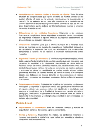 Ciudadanos ( C’s ) Programa Elecciones Municipales 2015
Fuenlabrada
9
 Incorporación de viviendas vacías al mercado de alquiler. Dada la actual
situación de excepcionalidad que supone el drama de muchas familias que no
pueden afrontar el coste de la vivienda incentivaremos la incorporación al
mercado de las viviendas vacías, para ello fomentaremos la rehabilitación de
vivienda destinada al alquiler social y bonificaremos con hasta el 95% del IBI a los
pisos de particulares que los cedan a las Oficinas locales de vivienda (o similares)
para pisos de alquiler social.
 Obligaciones de las entidades financieras. Exigiremos a las entidades
financieras el cumplimiento de sus obligaciones económicas con las comunidades
de propietarios en relación a aquellas fincas de su propiedad especialmente las
procedentes de una ejecución hipotecaria.
 Infravivienda. Velaremos para que la Oficina Municipal de la Vivienda actúe
contra las viviendas que no cumplan los requisitos de habitabilidad, obligando a
los propietarios a emprender las obras de rehabilitación que correspondan,
sancionando a quienes no las realicen o incumplan reiteradamente dichos
requisitos.
 Seguridad, Civismo y Convivencia. El control municipal sobre el espacio público
debe ocuparse fundamentalmente de aquellos aspectos que sean necesarios para
garantizar la seguridad y la convivencia, combatiendo los actos incívicos,
haciendo cumplir las normas y tomando medidas para prevenir el delito. Pero para
combatir las conductas incívicas no basta con incrementar los efectivos policiales
o endurecer las penas por reincidencia, es preciso también adoptar políticas
preventivas mediante un sistema eficiente de policía de barrio y de asistentes
sociales que trabajando de manera conjunta con las asociaciones de vecinos
identifiquen y prevengan las situaciones que puedan derivar en falta de seguridad
o de civismo.
 Ordenanzas municipales. Propondremos simplificar las normativas y ordenanzas
municipales y exigiremos su aplicación estricta para garantizar la convivencia en
el espacio público. Las sanciones deben ser equilibradas y equitativas para
asegurar el cumplimiento de la finalidad de la norma con carácter educativo y
pedagógico, adecuarse a la gravedad de la falta cometida, tener en cuenta el
tratamiento de los menores y contemplen la posibilidad de ser conmutadas por
trabajos a la comunidad.

Policía Local
 Impulsaremos la colaboración entre los diferentes cuerpos y fuerzas de
seguridad en las tareas de vigilancia y prevención del delito.
 Medios y funciones. Mejoraremos los medios, las condiciones materiales y
humanas que necesite la policía local para realizar con seguridad y eficacia su
labor dentro de sus competencias.
 