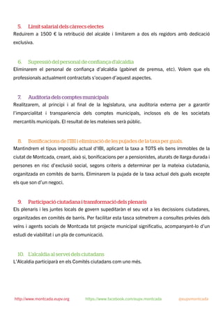 5. Límit salarial dels càrrecs electes
Reduirem a 1500 € la retribució del alcalde i limitarem a dos els regidors amb dedicació
exclusiva.
6. Supressió del personal de conﬁança d’alcaldia
Eliminarem el personal de conﬁança d’alcaldia (gabinet de premsa, etc). Volem que els
professionals actualment contractats s’ocupen d’aquest aspectes.
7. Auditoria dels comptes municipals
Realitzarem, al principi i al ﬁnal de la legislatura, una auditoria externa per a garantir
l’imparcialitat i transpariencia dels comptes municipals, inclosos els de les societats
mercantils municipals. El resultat de les mateixes serà públic.
8. Boniﬁcacions de l’IBI i eliminació de les pujades de la taxa per guals.
Mantindrem el tipus impositiu actual d’IBI, aplicant la taxa a TOTS els bens immobles de la
ciutat de Montcada, creant, això si, boniﬁcacions per a pensionistes, aturats de llarga durada i
persones en risc d’exclusió social, segons criteris a determinar per la mateixa ciutadania,
organitzada en comités de barris. Eliminarem la pujada de la taxa actual dels guals excepte
els que son d’un negoci.
9. Participació ciutadana i transformació dels plenaris
Els plenaris i les juntes locals de govern supeditaràn el seu vot a les decissions ciutadanes,
organitzades en comités de barris. Per facilitar esta tasca sotmetrem a consultes prèvies dels
veïns i agents socials de Montcada tot projecte municipal signiﬁcatiu, acompanyant-lo d’un
estudi de viabilitat i un pla de comunicació.
10. L’alcaldia al servei dels ciutadans
L’Alcaldia participarà en els Comités ciutadans com uno més.
http://www.montcada.eupv.org https://www.facebook.com/eupv.montcada @eupvmontcada
 