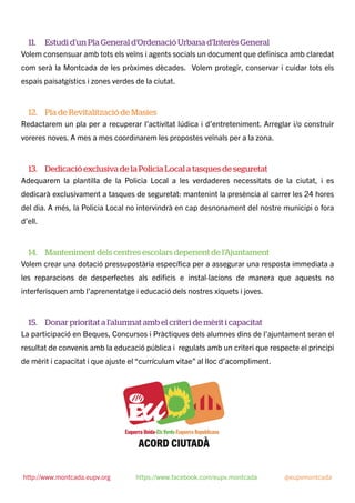 11. Estudi d’un Pla General d’Ordenació Urbana d’Interès General
Volem consensuar amb tots els veïns i agents socials un document que deﬁnisca amb claredat
com serà la Montcada de les pròximes dècades. Volem protegir, conservar i cuidar tots els
espais paisatgístics i zones verdes de la ciutat.
12. Pla de Revitalització de Masies
Redactarem un pla per a recuperar l’activitat lúdica i d’entreteniment. Arreglar i/o construir
voreres noves. A mes a mes coordinarem les propostes veïnals per a la zona.
13. Dedicació exclusiva de la Policia Local a tasques de seguretat
Adequarem la plantilla de la Policia Local a les verdaderes necessitats de la ciutat, i es
dedicarà exclusivament a tasques de seguretat: mantenint la presència al carrer les 24 hores
del dia. A més, la Policia Local no intervindrà en cap desnonament del nostre municipi o fora
d’ell.
14. Manteniment dels centres escolars depenent de l’Ajuntament
Volem crear una dotació pressupostària especíﬁca per a assegurar una resposta immediata a
les reparacions de desperfectes als ediﬁcis e instal·lacions de manera que aquests no
interferisquen amb l’aprenentatge i educació dels nostres xiquets i joves.
15. Donar prioritat a l’alumnat amb el criteri de mèrit i capacitat
La participació en Beques, Concursos i Pràctiques dels alumnes dins de l’ajuntament seran el
resultat de convenis amb la educació pública i regulats amb un criteri que respecte el principi
de mèrit i capacitat i que ajuste el “currículum vitae” al lloc d’acompliment.
http://www.montcada.eupv.org https://www.facebook.com/eupv.montcada @eupvmontcada
 