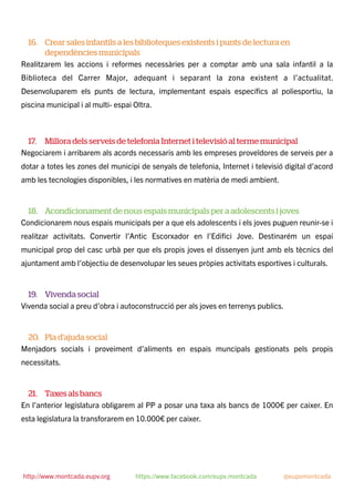 16. Crear sales infantils a les biblioteques existents i punts de lectura en
dependències municipals
Realitzarem les accions i reformes necessàries per a comptar amb una sala infantil a la
Biblioteca del Carrer Major, adequant i separant la zona existent a l’actualitat.
Desenvoluparem els punts de lectura, implementant espais especíﬁcs al poliesportiu, la
piscina municipal i al multi- espai Oltra.
17. Millora dels serveis de telefonia Internet i televisió al terme municipal
Negociarem i arribarem als acords necessaris amb les empreses proveïdores de serveis per a
dotar a totes les zones del municipi de senyals de telefonia, Internet i televisió digital d’acord
amb les tecnologies disponibles, i les normatives en matèria de medi ambient.
18. Acondicionament de nous espais municipals per a adolescents i joves
Condicionarem nous espais municipals per a que els adolescents i els joves puguen reunir-se i
realitzar activitats. Convertir l’Antic Escorxador en l’Ediﬁci Jove. Destinarém un espai
municipal prop del casc urbà per que els propis joves el dissenyen junt amb els tècnics del
ajuntament amb l’objectiu de desenvolupar les seues pròpies activitats esportives i culturals.
19. Vivenda social
Vivenda social a preu d’obra i autoconstrucció per als joves en terrenys publics.
20. Pla d’ajuda social
Menjadors socials i proveiment d’aliments en espais muncipals gestionats pels propis
necessitats.
21. Taxes als bancs
En l’anterior legislatura obligarem al PP a posar una taxa als bancs de 1000€ per caixer. En
esta legislatura la transforarem en 10.000€ per caixer.
http://www.montcada.eupv.org https://www.facebook.com/eupv.montcada @eupvmontcada
 