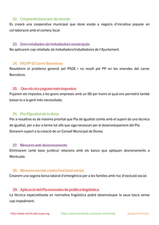 22. Cooperativisme per als aturats
Es crearà una cooperativa municipal que done eixida a negocis d’iniciativa popular en
col·laboració amb el comerç local.
23. Zero retallades als treballadors municipals
No aplicarem cap retallada als treballadors/treballadores de l’Ajuntament.
24. PAI Nº 11 Carrer Barcelona
Resoldrem el problema generat pel PSOE i no resolt pel PP en les vivendes del carrer
Barcelona.
25. Que els rics paguen més impostos
Pujarem els impostos a les grans empreses amb un IBI per trams el qual ens permetrà també
baixar-lo a la gent més necessitada.
26. Pla d’Igualtat de la dona
Per a nosaltres es de màxima prioritat que Pla de Igualtat comte amb el suport de una tècnica
de igualtat, per a dur a terme tot allò que siga necessari per al desenvolupament del Pla.
Donarem suport a la creació de un Consell Municipal de Dones
27. Mesures anti-desnonaments
Eliminarem (amb base jurídica) relacions amb els bancs que apliquen desnonaments a
Montcada.
28. Mesures socials contra l’exclusió social
Crearem una segona borsa laboral d’emergència per a les families amb risc d’exclusió social.
29. Aplicació del Pla normatiu de política lingüística
La tècnica especialitzada en normativa lingüística podrà desenvolupar la seua tasca sense
cap impediment.
http://www.montcada.eupv.org https://www.facebook.com/eupv.montcada @eupvmontcada
 