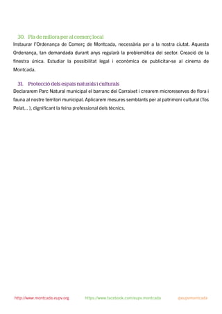 30. Pla de millora per al comerç local
Instaurar l’Ordenança de Comerç de Montcada, necessària per a la nostra ciutat. Aquesta
Ordenança, tan demandada durant anys regularà la problemàtica del sector. Creació de la
ﬁnestra única. Estudiar la possibilitat legal i econòmica de publicitar-se al cinema de
Montcada.
31. Protecció dels espais naturals i culturals
Declararem Parc Natural municipal el barranc del Carraixet i crearem microreserves de ﬂora i
fauna al nostre territori municipal. Aplicarem mesures semblants per al patrimoni cultural (Tos
Pelat... ), digniﬁcant la feina professional dels tècnics. 
http://www.montcada.eupv.org https://www.facebook.com/eupv.montcada @eupvmontcada
 