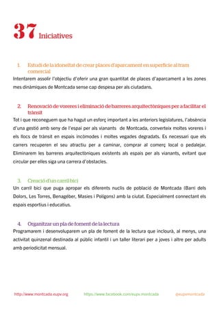 37Iniciatives
1. Estudi de la idoneïtat de crear places d’aparcament en superfície al tram
comercial
Intentarem assolir l’objectiu d’oferir una gran quantitat de places d’aparcament a les zones
mes dinàmiques de Montcada sense cap despesa per als ciutadans.
2. Renovació de voreres i eliminació de barreres arquitectòniques per a facilitar el
trànsit
Tot i que reconeguem que ha hagut un esforç important a les anteriors legislatures, l’absència
d’una gestió amb seny de l’espai per als vianants de Montcada, converteix moltes voreres i
els llocs de trànsit en espais incòmodes i moltes vegades degradats. Es necessari que els
carrers recuperen el seu atractiu per a caminar, comprar al comerç local o pedalejar.
Eliminarem les barreres arquitectòniques existents als espais per als vianants, evitant que
circular per elles siga una carrera d’obstacles.
3. Creació d’un carril bici
Un carril bici que puga apropar els diferents nuclis de població de Montcada (Barri dels
Dolors, Les Torres, Benagéber, Masies i Polígons) amb la ciutat. Especialment connectant els
espais esportius i educatius.
4. Organitzar un pla de foment de la lectura
Programarem i desenvoluparem un pla de foment de la lectura que inclourà, al menys, una
activitat quinzenal destinada al públic infantil i un taller literari per a joves i altre per adults
amb periodicitat mensual.
http://www.montcada.eupv.org https://www.facebook.com/eupv.montcada @eupvmontcada
 