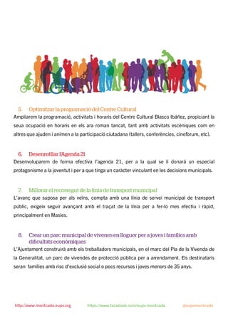 5. Optimitzar la programació del Centre Cultural
Ampliarem la programació, activitats i horaris del Centre Cultural Blasco Ibáñez, propiciant la
seua ocupació en horaris en els ara roman tancat, tant amb activitats escèniques com en
altres que ajuden i animen a la participació ciutadana (tallers, conferències, cinefòrum, etc).
6. Desenrotllar l’Agenda 21
Desenvoluparem de forma efectiva l’agenda 21, per a la qual se li donarà un especial
protagonisme a la joventut i per a que tinga un caràcter vinculant en les decisions municipals.
7. Millorar el recorregut de la línia de transport municipal
L’avanç que suposa per als veïns, compta amb una línia de servei municipal de transport
públic, exigeix seguir avançant amb el traçat de la línia per a fer-lo mes efectiu i ràpid,
principalment en Masies.
8. Crear un parc municipal de vivenes en lloguer per a joves i famílies amb
diﬁcultats econòmiques
L’Ajuntament construirà amb els treballadors municipals, en el marc del Pla de la Vivenda de
la Generalitat, un parc de vivendes de protecció pública per a arrendament. Els destinataris
seran famílies amb risc d’exclusió social o pocs recursos i joves menors de 35 anys.
http://www.montcada.eupv.org https://www.facebook.com/eupv.montcada @eupvmontcada
 