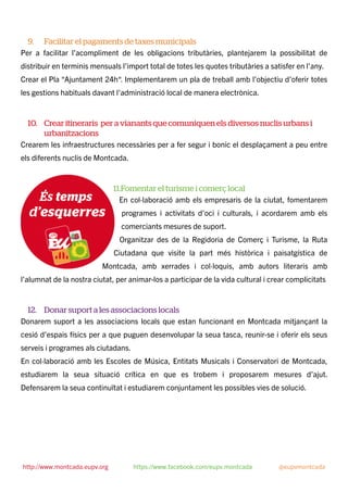 9. Facilitar el pagaments de taxes municipals
Per a facilitar l’acompliment de les obligacions tributàries, plantejarem la possibilitat de
distribuir en terminis mensuals l’import total de totes les quotes tributàries a satisfer en l’any.
Crear el Pla “Ajuntament 24h“. Implementarem un pla de treball amb l’objectiu d’oferir totes
les gestions habituals davant l’administració local de manera electrònica.
10. Crear itineraris per a vianants que comuniquen els diversos nuclis urbans i
urbanitzacions
Crearem les infraestructures necessàries per a fer segur i bonic el desplaçament a peu entre
els diferents nuclis de Montcada.
11.Fomentar el turisme i comerç local
En col·laboració amb els empresaris de la ciutat, fomentarem
programes i activitats d’oci i culturals, i acordarem amb els
comerciants mesures de suport.
Organitzar des de la Regidoria de Comerç i Turisme, la Ruta
Ciutadana que visite la part més històrica i paisatgística de
Montcada, amb xerrades i col·loquis, amb autors literaris amb
l’alumnat de la nostra ciutat, per animar-los a participar de la vida cultural i crear complicitats
12. Donar suport a les associacions locals
Donarem suport a les associacions locals que estan funcionant en Montcada mitjançant la
cesió d’espais físics per a que puguen desenvolupar la seua tasca, reunir-se i oferir els seus
serveis i programes als ciutadans.
En col·laboració amb les Escoles de Música, Entitats Musicals i Conservatori de Montcada,
estudiarem la seua situació crítica en que es trobem i proposarem mesures d’ajut.
Defensarem la seua continuïtat i estudiarem conjuntament les possibles vies de solució.
http://www.montcada.eupv.org https://www.facebook.com/eupv.montcada @eupvmontcada
 