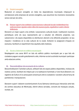 13. Estalvi energètic
Reduirem el consum energètic en totes les dependències municipals mitjançant la
col·laboració amb empreses de serveis energètics, que assumiran les inversions necessàries
sense cost per als veïns.
14. Donar suport a les entitats i associacions culturals locals i redistribuir les
subvencions i ajudes entre elles de manera justa, equitativa i amb criteris
d’eﬁcàcia
Donarem un major suport a les entitats i associacions culturals locals i realitzarem reunions
periòdiques amb els seus representants per a estudiar els diferents projectes. Les
subvencions i els espais disponibles es distribuiran atenent a les diferents propostes i al seu
impacte i incidència en la vida cultural de la ciutat. Evitarem la assignació d’espais en
exclusiva, facilitant un repartiment mes equitatiu dels mateixos.
15. Accés a Internet en ediﬁcis municipals
Desplegarem una xarxa Wi-Fi en tots els ediﬁcis públics municipals per a que tots els
ciutadans puguen accedir gratuïtament a ella, informar-se de la activitat municipal i participar
amb votacions online.
16. Descentralitzar els escenaris de la cultura
Descentralitzarem l’activitat cultural, utilitzant tots els espais públics disponibles, inclosos els
nostres carrers, facilitant els mitjans per a la realització d’activitats a l’aire lliure.Dotarem a la
regidoria de Cultura d’un pressupost consensuat amb la ciutadania i societat cultural lluny de
partidismes i manipulacions
Donarem suport i dotarem econòmicament d’una Setmana Literària,que interactúe amb tots
els centres educatius de Montcada, oferint alhora xerrades, concerts de músiques actuals,
recitals, etc
http://www.montcada.eupv.org https://www.facebook.com/eupv.montcada @eupvmontcada
 