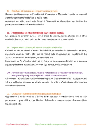 17. Boniﬁcar a les empreses i als joves emprenedors
Crearem boniﬁcacions per a l’establiment d’empreses a Montcada i prestarem especial
atenció als joves emprenedors de la nostra ciutat.
Aconseguir un millor acord amb Aemon i l’Associació de Comerciants per facilitar les
pràctiques dels estudiants de la nostra ciutat
18. Promocionar un Aula permanent d’Art i difusió cultural
En aquesta aula s’oferiran cursos i tallers breus de cinema, música, plàstica, circ i altres
manifestacions artístiques i culturals, tant per a xiquets com per a joves i adults.
19. Implementar beques per a les activitats extraescolars
Crearem un fons de beques d’ajuda a les activitats extraescolars i d’assistència a museus,
excursions, obres de teatre, etc, que es nodrirà dels pressupostos de l’ajuntament, les
AMPES, les empreses del menjador, les donacions, etc.
Impulsarem un Pla d’ajudes públiques en funció de la seua renda familiar per a que cap
xiquet/aquede sense activitats extraescolar, siga musical, cultural o esportiva
20. Revisar els convenis i les activitats culturals que es realitzen en el municipi,
assegurant que aquestes reportes beneﬁcis reals a la ciutat
Els convenis i activitats culturals deuen estar regits per criteris de demanda i acceptació dels
veïns o col·lectius als quals va dirigit, complint els criteris d’optimització dels recursos
econòmics disponibles.
21. Utilització i manteniment de les piscines municipals
Organitzarem el manteniment de la piscina d’estiu i els seus recintes durant la resta de l’any
per a que es puguen utilitzar durant l’estiu, i de la mateixa manera revisarem la concessió de
la piscina coberta.
http://www.montcada.eupv.org https://www.facebook.com/eupv.montcada @eupvmontcada
 