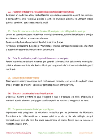 22. Fixar un criteri per a l’establiment de les taxes i preus públics
Deﬁnirem un model per a ﬁxar i actualitzar les taxes i els preus públics atenent, per exemple,
a comparatives amb l’iniciativa privada o amb els municipis pròxims i/o utilitzant índexs
públics, com l’IPC, per a la seua revisió anual.
23. Establir relacions entre les Escoles Municipals i els col·legis del municipi
Durem als centres educatius les Escoles Municipals de Dansa, Idiomes i Música per a divulgar
les diferents activitats i atraure nous alumnes.
Donarem cobertura a l’ensenyament gratuït a partir de 2 anys
Revitalitzar el Programa d’Atenció a l’Alumnat per intentar aconseguir una reducció important
d’absentisme escolar i l’abandonament dels estudis
24. Establir auditories periòdiques dels serveis municipals
Farem auditories periòdiques externes per garantir la imparcialitat dels serveis municipals i
publicar els seus resultats a la Revista Municipal per garantir així la transparència de la gestió
municipal.
25. Servei de mediació veïnal
Dissenyarem i posarem en marxa, amb professionals capacitats, un servei de mediació veïnal
amb el propòsit de prevenir i solucionar conﬂictes menors entre els veïns.
26. Elaborar un cens de cases abandonades
D'aquesta manera s'evitarà la seva ocupació il·legal i s'obligarà als seus propietaris a
mantenir aquells elements que puguin ocasionar perill als vianants o inseguretat als veïns.
27. Programes de voluntariat per a gent gran
Impulsarem més programes de voluntariat especíﬁcs per als problemes de Montcada.
Fomentarem la col·laboració de la tercera edat en el dia a dia dels col·legis, perquè
compartisquen amb els nens les seves experiències, al mateix temps que es fomenta el
respecte a la gent gran.
http://www.montcada.eupv.org https://www.facebook.com/eupv.montcada @eupvmontcada
 