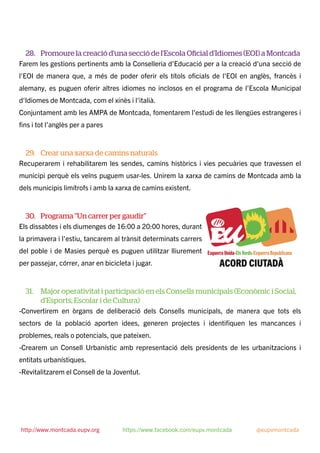 28. Promoure la creació d'una secció de l'Escola Oﬁcial d'Idiomes (EOI) a Montcada
Farem les gestions pertinents amb la Conselleria d'Educació per a la creació d'una secció de
l'EOI de manera que, a més de poder oferir els títols oﬁcials de l'EOI en anglès, francès i
alemany, es puguen oferir altres idiomes no inclosos en el programa de l'Escola Municipal
d'Idiomes de Montcada, com el xinès i l'italià.
Conjuntament amb les AMPA de Montcada, fomentarem l’estudi de les llengües estrangeres i
ﬁns i tot l’anglès per a pares
29. Crear una xarxa de camins naturals
Recuperarem i rehabilitarem les sendes, camins històrics i vies pecuàries que travessen el
municipi perquè els veïns puguem usar-les. Unirem la xarxa de camins de Montcada amb la
dels municipis limítrofs i amb la xarxa de camins existent.
30. Programa "Un carrer per gaudir"
Els dissabtes i els diumenges de 16:00 a 20:00 hores, durant
la primavera i l'estiu, tancarem al trànsit determinats carrers
del poble i de Masies perquè es puguen utilitzar lliurement
per passejar, córrer, anar en bicicleta i jugar.
31. Major operativitat i participació en els Consells municipals (Econòmic i Social,
d'Esports, Escolar i de Cultura)
-Convertirem en òrgans de deliberació dels Consells municipals, de manera que tots els
sectors de la població aporten idees, generen projectes i identiﬁquen les mancances i
problemes, reals o potencials, que pateixen.
-Crearem un Consell Urbanístic amb representació dels presidents de les urbanitzacions i
entitats urbanístiques.
-Revitalitzarem el Consell de la Joventut.
http://www.montcada.eupv.org https://www.facebook.com/eupv.montcada @eupvmontcada
 