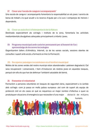 17. Crear una "escola de cangurs i acompanyants"
Una escola de cangurs i acompanyants fomentaria la responsabilitat en els joves i serviria de
borsa de treball a la qual acudir a la recerca d'ajuda per a la cura i companyia de menors i
dependents.
18. Crear un aula d'oci i d'interpretació de la Natura
Destinada especialment als col·legis i instituts de la zona, fomentaria les activitats
mediambientals divulgatives adreçades principalment a infants i joves.
19. Programa municipal amb caràcter permanent per al foment de l'ús i
aprenentatge de les noves tecnologies
Organitzaríem tallers d'oﬁmàtica, Internet, ús de les xarxes socials, sessions obertes de
consultes i suport amb accés a formació on-line (e-Formació).
20. Recuperar paisatges i ecosistemes en el territori municipal
Moltes de les zones verdes del nostre municipi estan abandonades i pateixen degradació. Cal
seva recuperació i conservació, i hem d'involucrar als nostres joves en aquestes tasques,
perquè són ells els que han de defensar l'ambient saludable del demà.
21. Fomentar el voluntariat
Formaríem a persones voluntàries en tasques de seguretat viària, especialment a la sortida
dels col·legis -com ja passa en molts països europeus- així com de suport als equips de
protecció civil en els casos en què es requerisca un major nombre d'efectius o quan es
produïsquen situacions d'emergència que necessiten d'una major dotació de mitjans
humans.
http://www.montcada.eupv.org https://www.facebook.com/eupv.montcada @eupvmontcada
 