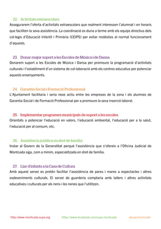 22. Activitats extraescolars
Assegurarem l'oferta d'activitats extraescolars que realment interessen l'alumnat i en horaris
que faciliten la seva assistència. La coordinació es duria a terme amb els equips directius dels
col·legis d'Educació Infantil i Primària (CEIPS) per evitar molèsties al normal funcionament
d'aquests.
23. Donar major suport a les Escoles de Música i de Dansa
Donarem suport a les Escoles de Música i Dansa per promoure la programació d'activitats
culturals i l'establiment d'un sistema de col·laboració amb els centres educatius per potenciar
aquests ensenyaments.
24. Garantia Social i Formació Professional
L'Ajuntament facilitaria i seria nexe actiu entre les empreses de la zona i els alumnes de
Garantia Social i de Formació Professional per a promoure la seva inserció laboral.
25. Implementar programes municipals de suport a les escoles
Orientats a potenciar l'educació en valors, l'educació ambiental, l'educació per a la salut,
l'educació per al consum, etc.
26. Assistència jurídica en dret de família
Instar al Govern de la Generalitat perquè l'assistència que s'ofereix a l'Oﬁcina Judicial de
Montcada siga, com a mínim, especialitzada en dret de família.
27. Llar d'infants a la Casa de Cultura
Amb aquest servei es pretén facilitar l'assistència de pares i mares a espectacles i altres
esdeveniments culturals. El servei de guarderia comptaria amb tallers i altres activitats
educatives i culturals per als nens i les nenes que l'utilitzen.
http://www.montcada.eupv.org https://www.facebook.com/eupv.montcada @eupvmontcada
 