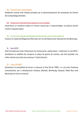 28. Foment del compostatge
Establirem acords amb entitats privades per al desenvolupament de campanyes de foment
del compostatge domèstic.
29. Potenciar l'activitat d'escalada en roca i bulder
Instal·larem un rocòdrom cobert en l'entorn natural per a l'aprenentatge i la pràctica durant
l'hivern d'aquest esport.
30. Creació i/o impúls del Reglament Normatiu de l’ús del Valencià
Creació i/o impúls del Reglament Normatiu de l’ús del Valencià de l’Ajuntament de Montcada.
31. Red AFIC
Amb Col·laboració amb l’Associació de Comerciants, potenciarem i millorarem la red AFIC i
estudiarem la viabilitat de recuperar la plaça de gerent de comerç; açò farà possible una
millor interlocució entre els comerços i l’administració.
32. Línia 26 EMT
Estudiarem la possibilitat de tornar a instaurar la línia 26 de l’EMT, o si cal amb l’empresa
concesionària, per a interelacionar Vinalesa, Borbotó, Benifaraig, Carpesa, Poble Nou amb
Montcada en horari comercial
http://www.montcada.eupv.org https://www.facebook.com/eupv.montcada @eupvmontcada
 