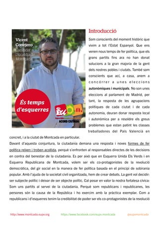 Introducció
Som conscients del moment històric que
vivim a tot l’Estat Espanyol. Que ens
venen nous temps de fer política, que els
grans partits ﬁns ara no han donat
solucions a la gran majoria de la gent
dels nostres pobles i ciutats. També som
conscients que ací, a casa, anem a
c o n c ó r r e r a u n e s e l e c c i o n s
autonòmiques i municipals. No son unes
eleccions al parlament de Madrid, per
tant, la resposta de les agrupacions
polítiques de cada ciutat i de cada
autonomia, deuran donar resposta local
i autonòmica per a resoldre els greus
problemes que estan patint les classes
treballadores del País Valencià en
concret, i a la ciutat de Montcada en particular.
Davant d’aquesta conjuntura, la ciutadania demana una resposta i noves formes de fer
política reïxen i troben acollida, perquè s’enfronten al responsables directes de les decisions
en contra del benestar de la ciutadania. Es per això que en Esquerra Unida Els Verds i en
Esquerra Republicana de Montcada, volem ser els co-protagonistes de la revolució
democràtica, del gir social en la manera de fer política basada en el principi de sobirania
popular. Amb l'ajuda de la societat civil organitzada, hem de crear debats. La gent vol decidir:
ser subjecte polític i deixar de ser objecte polític. Cal posar en valor la nostra fortalesa cívica:
Som uns partits al servei de la ciutadania. Perquè som republicans i republicanes, les
persones són la causa de la República i ho exercim amb la pràctica exemplar. Com a
republicans i d’esquerres tenim la credibilitat de poder ser els co-protagonistes de la revolució
http://www.montcada.eupv.org https://www.facebook.com/eupv.montcada @eupvmontcada
 