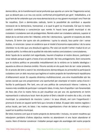 democràtica, de la transformació social profunda que apunta un canvi de l'hegemonia social,
que va deixant pas a un nou cos social, conformat principalment per gent treballadora, a la
qual hem de fer entendre que una nova democràcia és un nou govern municipal i ens l'hem de
fer nosaltres. Com a demòcrates radicals, tenim la possibilitat de contribuir a aquesta
renovació de la democràcia, transversal, a la qual la gent va il·lusionada. Cal que la nostra
coalició contribuïsca a conscienciar que només hi haurà bona gestió municipal si els
ciutadans i ciutadanes som els protagonistes. Només volem ser ciutadans sobirans, superar el
debat de la col·lisió entre llei i llibertat, entre llei i democràcia, i garantir el respecte als drets
humans. Si tenim clar quins són els problemes i quina la solució, toca parlar clar i sense
dubtes, ni renúncies i posar en evidència que el model d'economia especulativa i de la xarxa
clientelar no és més que una dissolució agònica. Per això cal recollir l'anhel i traduir-lo en un
projecte polític: la millora de la qualitat de vida dels nostres conciutadans i conciutadanes.
Amb l'ajuda de la societat civil organitzada, haurem d'explicar el nostre discurs, participar i
crear debats perquè la gent a hores d’ara vol decidir. Vol mes protagonisme. Som conscients
que la victòria política ve precedida ineludiblement de la victòria en la batalla ideològica i
aquesta es dóna en diversos àmbits i fòrums socials en els quals hem de ser i estar presents.
En el procés del dret a exercir les reivindicacions democràtiques és primordial la participació
ciutadana com un dels recursos que legitima el nostre projecte de transformació republicana
d'alliberament social. En aquesta dinàmica multidireccional, una eina insubstituïble són les
xarxes socials que ens proporcionen una oportunitat per eixamplar el nostre camp d'acció i
facilita la participació. Per tant, ens cal una política de comunicació interna i externa, la
manera més rendible de participar i compartir idees. A més, hem d'aproﬁtar i són fonamentals
els llocs des d'on la nostra feina es pot visualitzar ara per ara: els ajuntaments on tenim
representació o estructura local: hem de portar el Dret a decidir el nostre dia a dia, a la vida
municipal. La presentació de mocions i precs i la seua difusió, així com l'organització i
promoció d'actes en aquest sentit farà que s’encete el debat. El paper dels nostres regidors i
actius locals, per tant, és bàsic i les nostres organitzacions s’han de bolcar en esforços i
suport en la política municipal.
De totes maneres com que el nostre projecte és democràtic i inclusiu, no serem nosaltres qui
rebutjarem partidaris d'altres objectius mentre no abandonem ni ens facen abandonar el
nostre. Hem d'intentar convèncer i treballar perquè vegen els avantatges del nostre projecte
http://www.montcada.eupv.org https://www.facebook.com/eupv.montcada @eupvmontcada
 