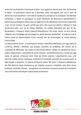 contra les insuﬁciències i mancances d'altres. Una vegada en aquest punt, hem de fomentar
el debat i la participació interna per a desvetllar molts interrogants com ara el tipus de
democràcia que escollirem: si de tradició republicana centrada en la ciutadania i les llibertats
col·lectives, o liberal on prevalguen els drets individuals de democràcia representativa o
democràcia participativa; democràcia de negociació o de deliberació; democràcia majoritària
o per una de consens. Un gran ventall que se'ns obre quan ens posem a dibuixar la nova
democràcia però, com va dir Nelson Mandela: tot sembla impossible ﬁns que ho fas.
Recapitulem: a Esquerra Unida, Esquerra Republicana i Els Verds, doncs, no hem canviat
l’objectiu sinó l’estratègia per aconseguir-lo, obrint diverses possibilitats (a cada barri de la
nostra ciutat es desenvoluparà d’una manera) per tal d’aconseguir el nostre objectiu
irrenunciable.
La nostra coalició vol ser un moviment de masses i majoritari a Montcada, que siga capaç de
connectar llibertat i benestar, que propose solucions als problemes del conjunt de la
ciutadania de Montcada, que supere la visió etnicocultural i òbriga una perspectiva cívica i
política engrescadora, susceptible de sumar esforços i sensibilitats diverses. I també que siga
capaç de generar consensos entre totes les forces, entitats i organitzacions que, amb
diferents models socials i polítiques, conformen el moviment associatiu de la nostra ciutat, ja
siga d’esplai o econòmic. La coalició d’Esquerra Unida, Els Verds i d’Esquerra Republicana
del País Valencià haurà d’esforçar-se per treballar escenaris compartits amb altres forces
polítiques, sindicals, cíviques... que generen els consensos necessaris perquè els montcadins
i les montcadines assolisquen majors quotes de benestar.
 
http://www.montcada.eupv.org https://www.facebook.com/eupv.montcada @eupvmontcada
 