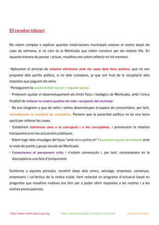 El nostre ideari
No volem comptar o explicar quantes instal·lacions municipals estaran al nostre abast els
caps de setmana, si no cóm és la Montcada que volem construir per als nostres ﬁlls. En
aquesta manera de pensar i actuar, nosaltres ens volem reﬂectir en tot moment.
*Aplicarem el principi de màxima eﬁciència amb els usos dels fons públics, que no son
propietat dels partits polítics, si no dels ciutadans, ja que son fruit de la recaptació dels
impostos que paguem els veïns.
*Perseguirem la sostenibilitat social i l’equitat social.
* Pretenem ajustar el desenvolupament als límits físics i biològics de Montcada, amb l’única
ﬁnalitat de millorar la nostra qualitat de vida i ocupació del municipi.
* No ens resignem a que els veïns i veïnes desenvolupen el papers de consumidors, per tant,
reivindiquem la condició de ciutadà/na. Pensem que la passivitat política no és una bona
opció per millorar les coses.
* Establirem tolerància zero a la corrupció i a les corrupteles, i promourem la màxima
transparència en les actuacions públiques.
* Volem fugir dels missatges del tipus “amb mi o contra mi“ i buscarem punts de trobada amb
la resta de partits y grups socials de Montcada.
* Fomentarem el pensament crític i n’estem convençuts i, per tant, reconeixerem en la
discrepància una font d’enriquiment.
Conforme a aquests principis, recollint idees dels amics, veïnatge, empreses, comerços,
empresaris i col·lectius de la nostra ciutat, hem redactat un programa d’actuació basat en
preguntes que nosaltres mateixa ens fem per a poder oferir respostes a les nostres i a les
vostres preocupacions.
http://www.montcada.eupv.org https://www.facebook.com/eupv.montcada @eupvmontcada
 