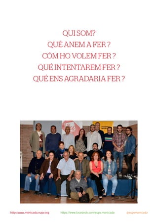 QUI SOM?
QUÉ ANEM A FER ?
CÓM HO VOLEM FER ?
QUÉ INTENTAREM FER ?
QUÉ ENS AGRADARIA FER ?
 
http://www.montcada.eupv.org https://www.facebook.com/eupv.montcada @eupvmontcada
 