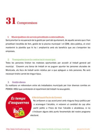 31Compromisos
1. Municipalitzar els serveis privatitzats o externalitzats.
Serà prioritari la recuperació de la gestió per part del ajuntament, de aquells serveis que s’han
privatitzat (recollida de fem, gestió de la piscina municipal i el CDM, obra pública, el cine)
mantenint la plantilla que hi ha i ampliant-la amb els beneﬁcis que ara s’emporten les
empreses.
2. Transparència en la contractació municipal.
Totes les persones tindran les mateixes oportunitats per accedir al treball generat pel
municipi. Crearem una borsa de treball on es puguen apuntar les persones aturades de
Montcada, els llocs de treball seràn rotatius per a que apleguen a més persones. No serà
necessari tindre carnet de ningun tipus.
3. Gestió obrera
Es realitzara un referendum entre els treballadors municipals per triar diversos comites en
PEMSA i MSU que controlarán el repartiment del treball i la seua gestió.
4.No hi haurà Pacte de Govern
No arribarem a cap acord previ amb ninguna força política per
a aconseguir l’alcaldia, ni votarem al candidat de cap altre
partit polític a l’hora de triar l’alcalde o alcaldessa, si no
s’inclouen alguns dels punts fonamentals del nostre programa
electoral.
http://www.montcada.eupv.org https://www.facebook.com/eupv.montcada @eupvmontcada
 