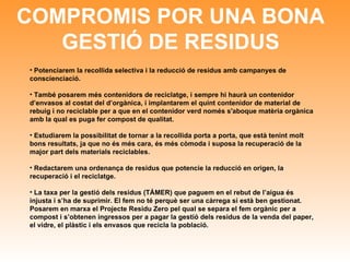 COMPROMIS POR UNA BONA GESTIÓ DE RESIDUS Potenciarem la recollida selectiva i la reducció de residus amb campanyes de conscienciació.  També posarem més contenidors de reciclatge, i sempre hi haurà un contenidor d’envasos al costat del d’orgànica, i implantarem el quint contenidor de material de rebuig i no reciclable per a que en el contenidor verd només s'aboque matèria orgànica amb la qual es puga fer compost de qualitat.  Estudiarem la possibilitat de tornar a la recollida porta a porta, que està tenint molt bons resultats, ja que no és més cara, és més còmoda i suposa la recuperació de la major part dels materials reciclables. Redactarem una ordenança de residus que potencie la reducció en origen, la recuperació i el reciclatge.  La taxa per la gestió dels residus (TÁMER) que paguem en el rebut de l’aigua és injusta i s’ha de suprimir.  El fem no té perquè ser una càrrega si està ben gestionat. Posarem en marxa el Projecte Residu Zero pel qual se separa el fem orgànic per a compost i s’obtenen ingressos per a pagar la gestió dels residus de la venda del paper, el vidre, el plàstic i els envasos que recicla la població. 