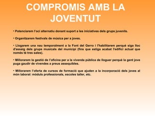 COMPROMIS AMB LA JOVENTUT Potenciarem l’oci alternatiu donant suport a les iniciatives dels grups juvenils. Organitzarem festivals de música per a joves. Llogarem una nau temporalment a la Font del Gerro i l'habilitarem perquè siga lloc d'assaig dels grups musicals del municipi (fins que estiga acabat l'edifici actual que només té tres sales). Millorarem la gestió de l’oficina per a la vivenda pública de lloguer perquè la gent jove puga gaudir de vivendes a preus assequibles. Millorarem l’oferta de cursos de formació que ajuden a la incorporació dels joves al món laboral: mòduls professionals, escoles taller, etc.   