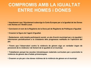 COMPROMIS AMB LA IGUALTAT ENTRE HOMES i DONES Impulsarem que l’Ajuntament subscriga la Carta Europea per a la Igualtat de les Dones i els Homes en l’Àmbit Local. Canviarem el nom de la Regidoria de la Dona pel de Regidoria de Polítiques d’Igualtat . Crearem la figura de l’agent d’igualtat. Redactarem, amb àmplia participació social, un pla d’acció municipal per a la igualtat i informarem periòdicament a la ciutadania dels progressos realitzats en l’aplicació del pla. Farem que l’observatori contra la violència de gènere siga un verdader òrgan de prevenció de la violència i de foment de la igualtat en el municipi.  Treballarem perquè les escoles introduïsquen materials curriculars per a previndre la violència de gènere des d’edats primerenques. Crearem un pis per a les dones víctimes de la violència de gènere en el municipi. 