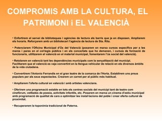 COMPROMIS AMB LA CULTURA, EL PATRIMONI i EL VALENCIÀ   Enfortirem el servei de biblioteques i agències de lectura als barris que ja en disposen. Ampliarem els horaris. Reforçarem amb un bibliotecari l’agència de lectura de Sta. Rita. Potenciarem l’Oficina Municipal d’Ús del Valencià (posarem en marxa cursos específics per a les mares i pares en el col·legis públics i en els concertats que ho demanen, i cursos de formació de funcionaris, utilitzarem el valencià en el material municipal, fomentarem l’ús social del valencià). Retolarem en valencià tant les dependències municipals com la senyalització del municipi. Facilitarem que el valencià es vaja convertint en la llengua vehicular de relació en els diversos àmbits de la vida ciutadana. Convertirem l'Antonio Ferrandis en el gran teatre de la comarca de l'Horta. Establirem uns preus populars per als seus espectacles. Crearem un carnet per al públic més habitual.  Ampliarem l'oferta cultural en valencià i amb artistes valencians.  Oferirem una programació estable en tots els centres socials del municipi tant de teatre com cinefòrum, vetllades de poesia, activitats infantils, etc. Posarem en marxa un cinema d’estiu municipal amb programació de qualitat de cara a optimitzar les instal·lacions del poble i crear oferta cultural de proximitat. Recuperarem la toponímia tradicional de Paterna. 