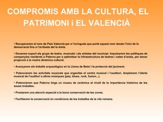 COMPROMIS AMB LA CULTURA, EL PATRIMONI i EL VALENCIÀ   Recuperarem el nom de País Valencià per a l’avinguda que portà aquest nom desde l’inici de la democracia fins a l’arribada del la dreta.  Donarem suport als grups de teatre, musicals i als artistes del municipi. Impulsarem les polítiques de companyies residents a Paterna per a optimitzar la infraestructura de teatres i sales d’actes, per donar projecció a la nostra dinàmica cultural. Avançarem els treballs arqueològics en la Lloma de Betxí i la protecció del jaciment. Potenciarem les activitats musicals que organitze el centre musical i l’auditori. Ampliarem l’oferta musical de l’auditori a altres músiques (jazz, blues, rock, fusion...). Potenciarem que Paterna tinga un museu de ceràmica al nivell de la importància històrica de les seues troballes. Prestarem una atenció especial a la bona conservació de les coves. Facilitarem la conservació en condicions de les troballes de la vila romana. 