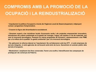 COMPROMIS AMB LA PROMOCIÓ DE LA OCUPACIÓ i LA REINDUSTRIALIZACIÓ   Impulsarem la política d’ocupació a través de l’Agència Local de Desenvolupament, mitjançant cursos i programes d’emprenedors. Crearem la figura del dinamitzador/a sociolaboral. Donarem suport a les iniciatives locals d’economia verda i als projectes empresarials innovadors. Introduirem els criteris ambientals en la gestió de l’energia, l’aigua, els residus o l’ús de materials, així com la innovació tecnològica. Posarem en marxa programes de formació i assessorament a les PIME per a la millora de la qualitat i la gestió ambiental i per a la innovació tecnològica. No aplicarem la reforma laboral en l’ajuntament. No col·laborarem amb les ETT,  ni amb empreses de serveis integrals, ni amb agències de col·locació amb ànim de lucre. Garantirem el caràcter públic dels serveis d’ocupació. Mantindrem i ampliarem les fires comercials. Farem una ecofira. Intensificarem les campanyes de prestigi per als comerços de Paterna. 