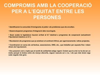 COMPROMIS AMB LA COOPERACIÓ PER A L’EQUITAT ENTRE LES PERSONES   Identificarem la comunitat d’immigrants al poble i els problemes que els envolten. Desenvoluparem programes d’integració dels nouvinguts. Quan acabe la legislatura haurem arribat al 0.7 destinat a programes de cooperació (actualment l’Ajuntament destina un 0.1). Recolzarem els programes que ja existixen al continent Africà, per agermanaments i altres projectes. Coordinarem en xarxa els col·lectius, associacions, ONG, etc., que treballen per aquests fins i reben diners de l’ajuntament. Ens posarem com a repte que el sentit de solidaritat estiga vigent. Creiem que la crisi no ha de ser un motiu perquè la bretxa entre els menys afavorits, siguen nascuts ací o no, i els que més tenen siga cada vegada més gran. 