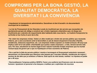 COMPROMIS PER LA BONA GESTIÓ, LA QUALITAT DEMOCRÀTICA, LA DIVERSITAT I LA CONVIVÈNCIA Impulsarem la transparència administrativa. Garantirem el dret d’accedir a la documentació municipal de la ciutadania. La Llei de Finançament de les Hisendes Locals és insuficient per als serveis que necessiten els ajuntaments perquè els obliga a construir per a tindre ingressos urbanístics que a la llarga són insuficients per a atendre els requeriments dels habitants dels nous barris.  La Coalició Compromís ha sol·licitat en les Corts el canvi de la llei. No volem les empreses mixtes. Volem un altre model per a tindre els serveis públics que necessita Paterna, per a això acordarem amb la Generalitat un pla de desenvolupament d’escoles infantils, residències, dotacions esportives, etc. Les empreses mixtes suposen un model arriscat a 40 anys que implica cedir tot el sòl públic urbanitzable que queda a estes empreses i, a més, donarà serveis més cars. Per això, e studiarem la manera legal d’anar reduint l’activitat d’estes empreses que ha muntat l’actual equip de govern per a que no hipotequen el futur econòmic de Paterna . Per a pal·liar la falta de serveis públics i mentre s’aconseguix el finançament autonòmic necessari, demanarem a la Generalitat que ofesrisca més beques per a escoles infantils, residències de majors i centres de dia dels que ja existixen a Paterna. Esta opció és més barata, realista i no hipoteca el poble per a 40 anys. Racionalitzarem l'empresa pública GESPA. Farem una auditoria tant financera com de recursos humans i ajustarem el personal a les tasques a realitzar per a optimitzar els recursos 