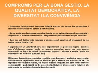 COMPROMIS PER LA BONA GESTIÓ, LA QUALITAT DEMOCRÀTICA, LA DIVERSITAT I LA CONVIVÈNCIA Sanejarem financerament l'empresa SUMPA tractant de vendre les promocions i reduirem les despeses del consell d’administració. Serem austers en la despesa municipal i portarem un exhaustiu control pressupostari. augmentant la informació econòmica i desglossant el pressupost municipal per barris . Com que cal dedicar més recursos a atenció social, reduirem el pressupost de les festes  mentre dure la crisi. Organitzarem un voluntariat per a que, especialment les persones majors i aquelles que s’oferisquen, puguen ajudar en tasques concretes, sense que això supose suplantació de llocs de treball (acompanyar xiquetes i xiquets a escola, ajudar en biblioteques en moments puntuals, etc.).  Millorarem l’organització municipal establint coordinacions i projectes transversals. Reprendrem la negociación amb els sindicats per a establir una solució a la RPT, la regulació de l’ocupació pública, els mitjans i locals adequats, així com canals clars de comunicación i participació pel bé general, etc. Reduirem els assessors, reduirem els cobraments per assistir a Consells d’administració. 