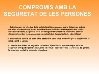 COMPROMIS AMB LA SEGURETAT DE LES PERSONES Optimitzarem els efectius de la policia local i demanarem que la dotació de policia nacional s’incremente d’acord amb la realitat d’habitants i la dispersió dels nuclis urbans de Paterna. La policia local atendrà prioritàriament els problemes derivats d’incompliment de les ordenances municipals i de la regulació del trànsit local. stablirem la policia de barri amb estabilitat dels seus membres per a augmentar la relació amb el veïnat. Crearem el Consell de Seguretat Ciutadana, que haurà d’aprovar un pla local de seguretat amb participació social, amb objectius i accions contra la violència de gènere, la seguretat viària i la seguretat ciutadana.   
